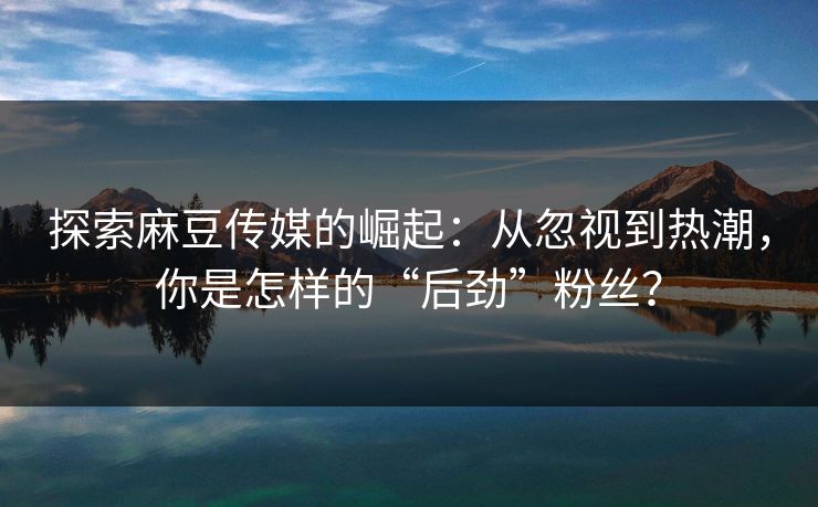 探索麻豆传媒的崛起：从忽视到热潮，你是怎样的“后劲”粉丝？  第1张