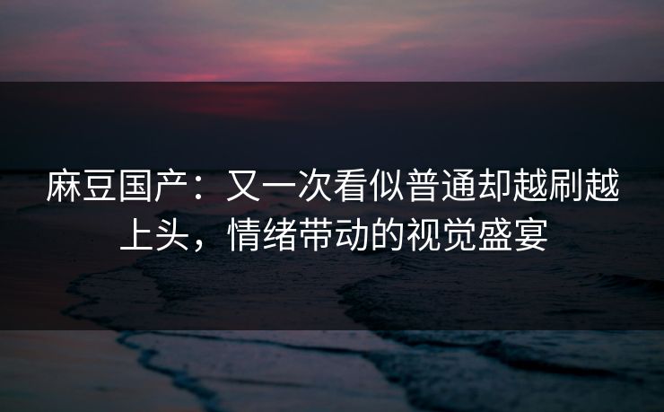 麻豆国产：又一次看似普通却越刷越上头，情绪带动的视觉盛宴  第1张