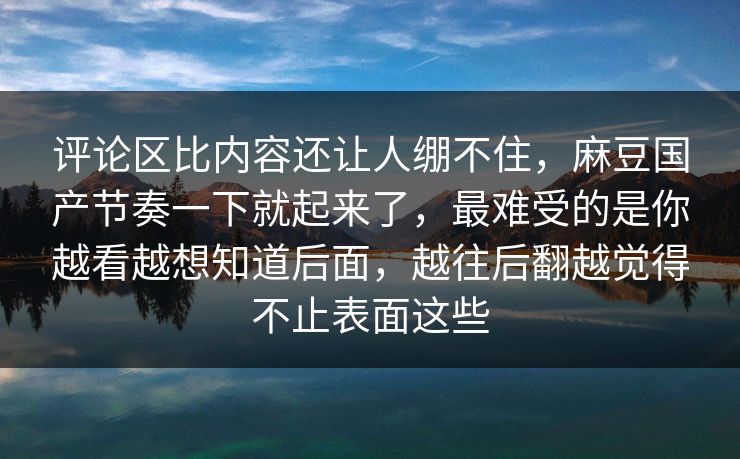 评论区比内容还让人绷不住,麻豆国产节奏一下就起来了,最难受的是你越看越想知道后面,越往后翻越觉得不止表面这些 第1张 评论区比内容还让人绷不住,麻豆国产节奏一下就起来了,最难受的是你越看越想知道后面,越往后翻越觉得不止表面这些 第1张
