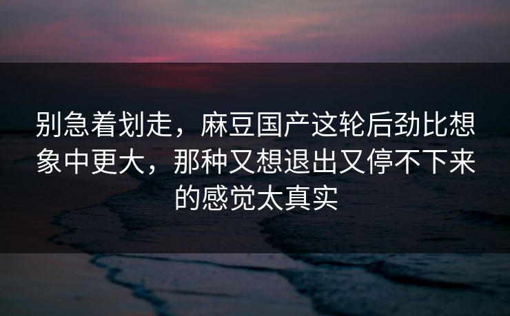 别急着划走，麻豆国产这轮后劲比想象中更大，那种又想退出又停不下来的感觉太真实  第1张