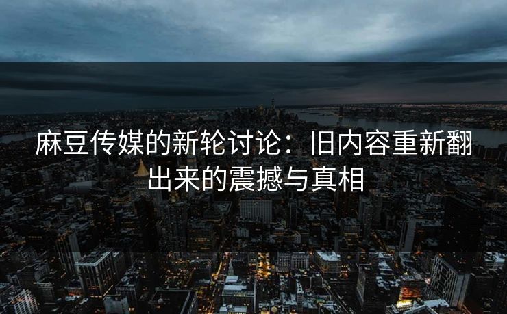 麻豆传媒的新轮讨论：旧内容重新翻出来的震撼与真相  第1张