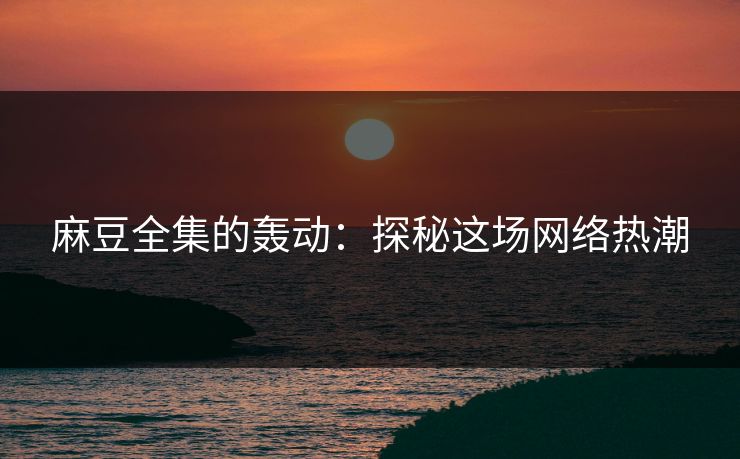 麻豆全集的轰动：探秘这场网络热潮  第1张