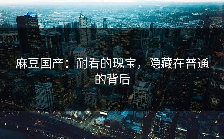 麻豆国产：耐看的瑰宝，隐藏在普通的背后  第1张