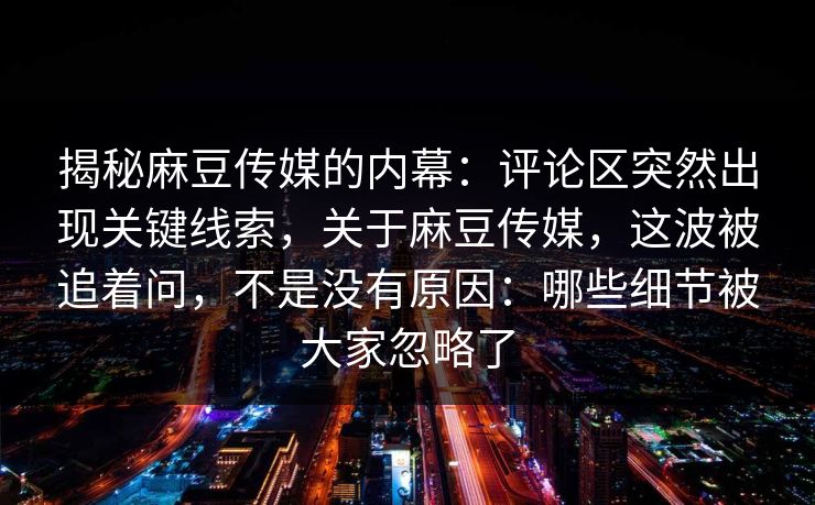 揭秘麻豆传媒的内幕：评论区突然出现关键线索，关于麻豆传媒，这波被追着问，不是没有原因：哪些细节被大家忽略了  第1张