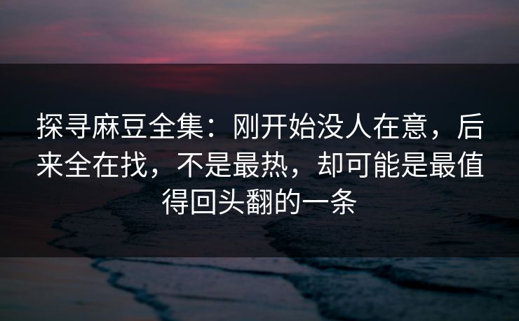 探寻麻豆全集：刚开始没人在意，后来全在找，不是最热，却可能是最值得回头翻的一条  第1张