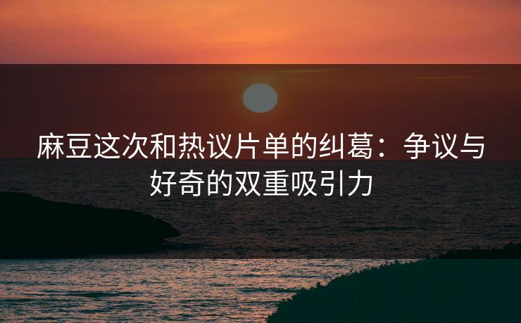 麻豆这次和热议片单的纠葛：争议与好奇的双重吸引力  第1张