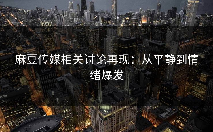 麻豆传媒相关讨论再现：从平静到情绪爆发  第1张