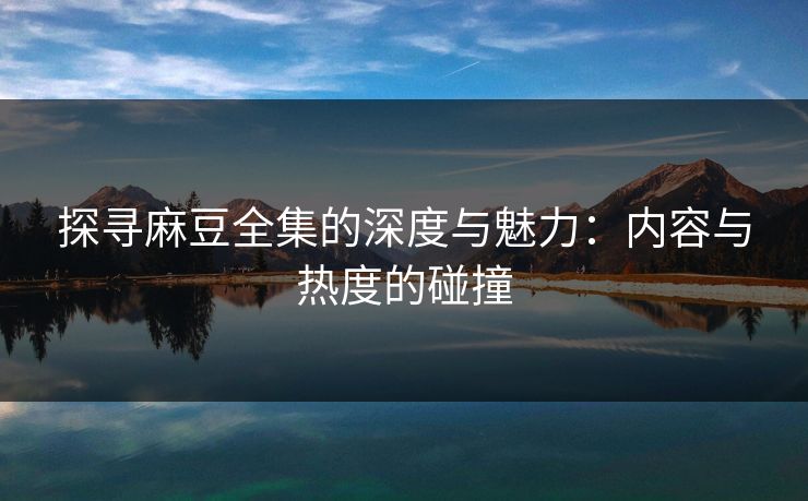 探寻麻豆全集的深度与魅力：内容与热度的碰撞  第1张