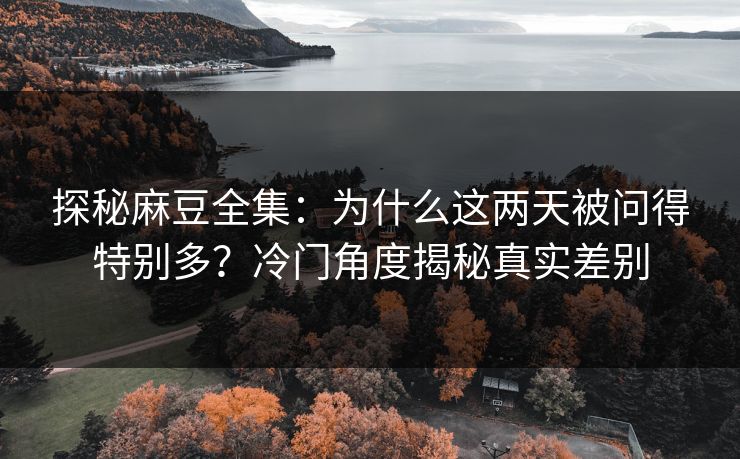 探秘麻豆全集：为什么这两天被问得特别多？冷门角度揭秘真实差别  第1张