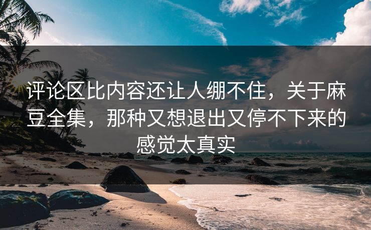 评论区比内容还让人绷不住，关于麻豆全集，那种又想退出又停不下来的感觉太真实  第1张