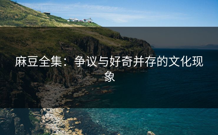 麻豆全集：争议与好奇并存的文化现象  第1张