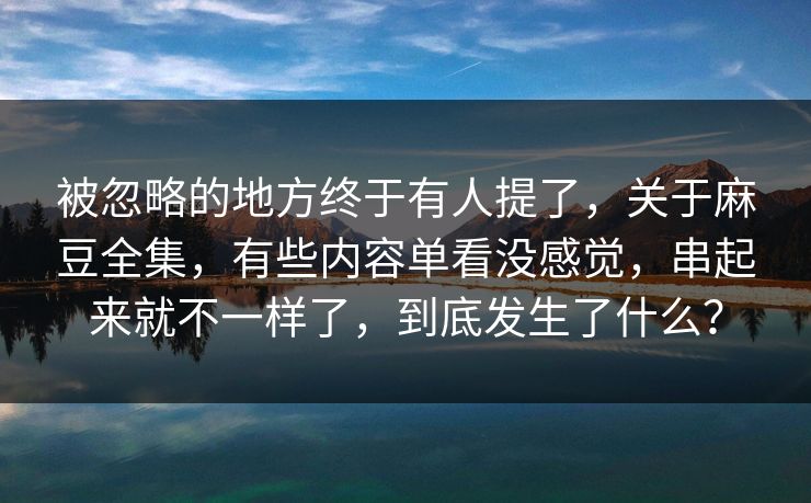 被忽略的地方终于有人提了，关于麻豆全集，有些内容单看没感觉，串起来就不一样了，到底发生了什么？  第1张