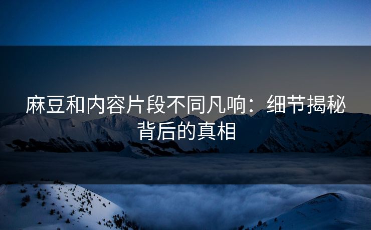 麻豆和内容片段不同凡响：细节揭秘背后的真相  第1张