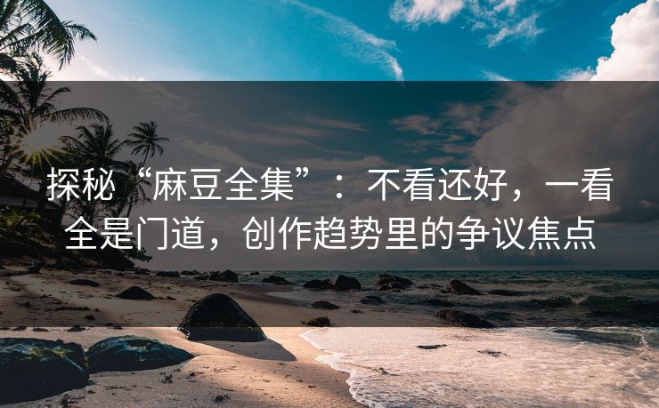 探秘“麻豆全集”:不看还好,一看全是门道,创作趋势里的争议焦点 第1张 探秘“麻豆全集”:不看还好,一看全是门道,创作趋势里的争议焦点 第1张