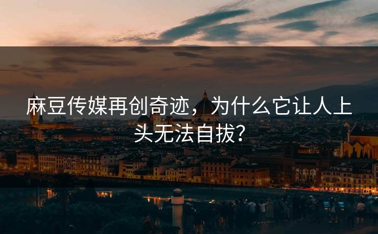 麻豆传媒再创奇迹，为什么它让人上头无法自拔？  第1张