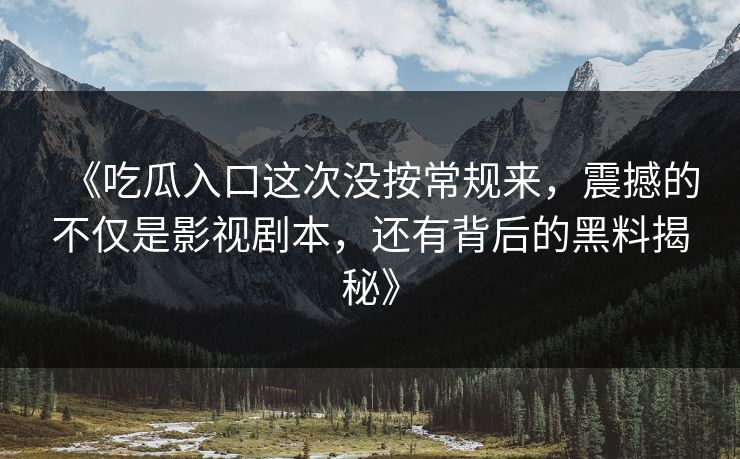 《吃瓜入口这次没按常规来，震撼的不仅是影视剧本，还有背后的黑料揭秘》  第1张