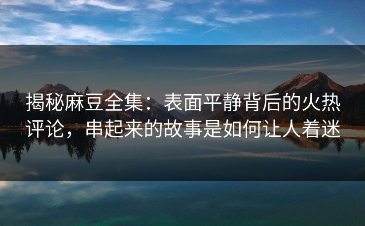 揭秘麻豆全集：表面平静背后的火热评论，串起来的故事是如何让人着迷  第1张