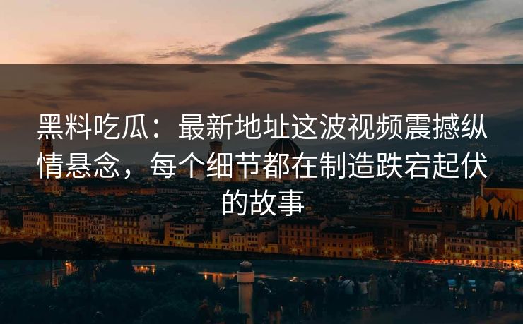 黑料吃瓜：最新地址这波视频震撼纵情悬念，每个细节都在制造跌宕起伏的故事  第1张