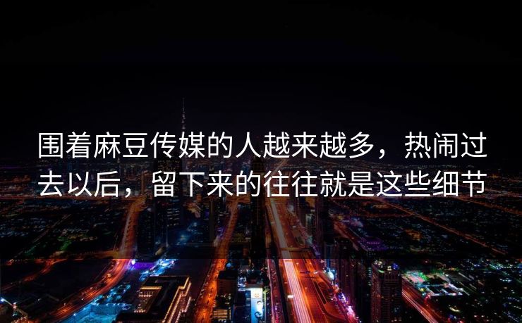 围着麻豆传媒的人越来越多，热闹过去以后，留下来的往往就是这些细节  第1张