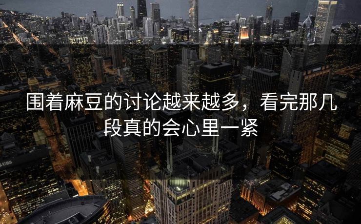 围着麻豆的讨论越来越多，看完那几段真的会心里一紧  第1张