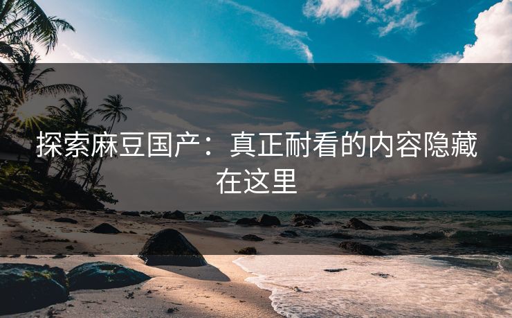 探索麻豆国产：真正耐看的内容隐藏在这里  第1张