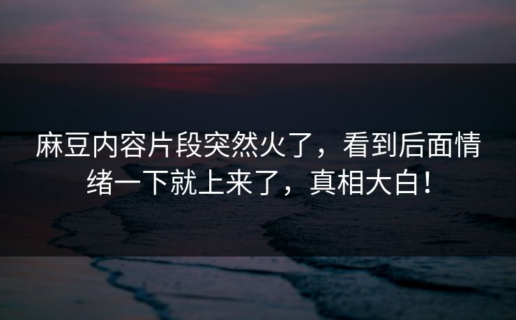 麻豆内容片段突然火了，看到后面情绪一下就上来了，真相大白！  第1张