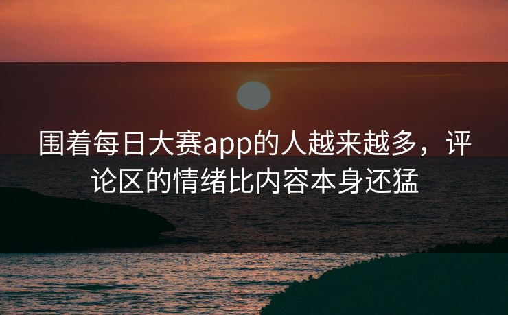 围着每日大赛app的人越来越多，评论区的情绪比内容本身还猛  第1张