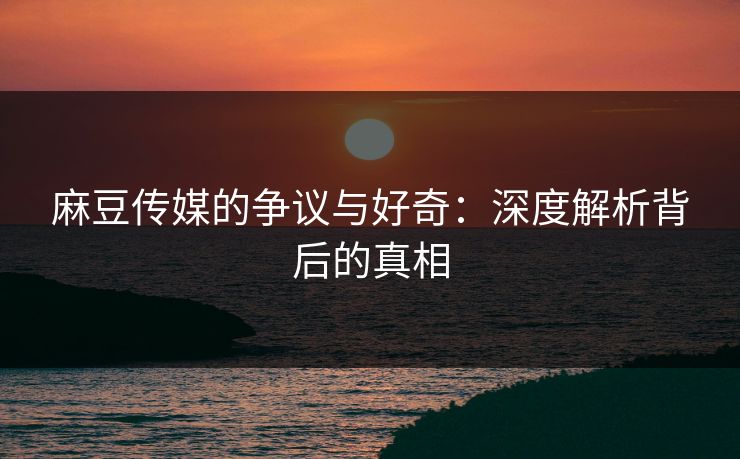麻豆传媒的争议与好奇：深度解析背后的真相  第1张