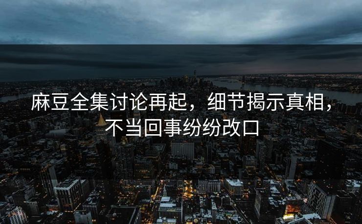 麻豆全集讨论再起，细节揭示真相，不当回事纷纷改口