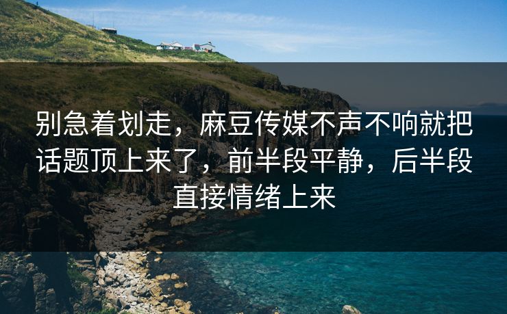 别急着划走，麻豆传媒不声不响就把话题顶上来了，前半段平静，后半段直接情绪上来
