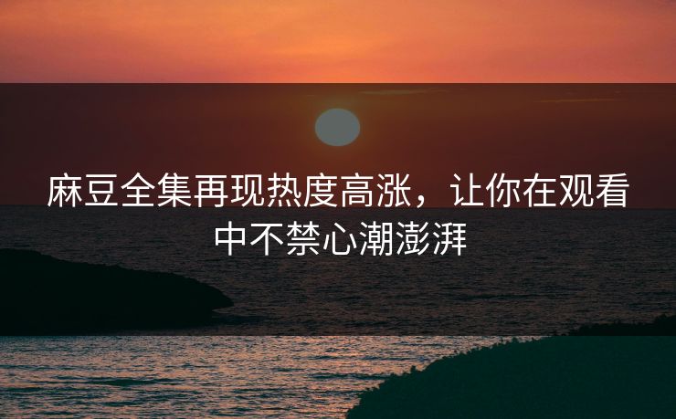 麻豆全集再现热度高涨,让你在观看中不禁心潮澎湃 麻豆全集再现热度高涨,让你在观看中不禁心潮澎湃