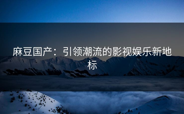 麻豆国产：引领潮流的影视娱乐新地标